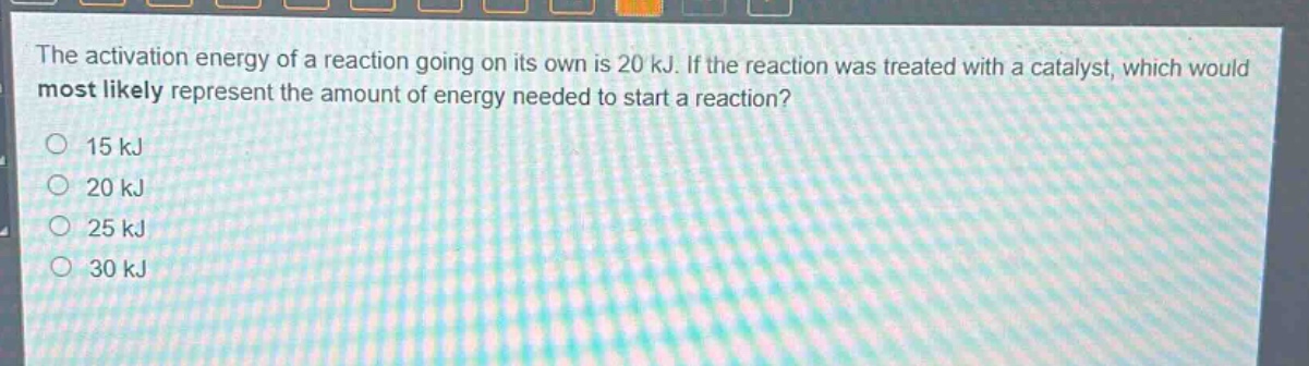 the activation energy of a reaction going on its own is 20 kj. if the reaction was treated with a catalyst, which would most likely represent the amount of energy needed to start a reaction?\n15 kj\n20 kj\n25 kj\n30 kj