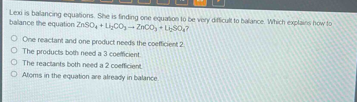 lexi is balancing equations. she is finding one equation to be very difficult to balance. which explains how to balance the equation znso₄ + li₂co₃ → znco₃ + li₂so₄?\none reactant and one product needs the coefficient 2.\nthe products both need a 3 coefficient.\nthe reactants both need a 2 coefficient.\natoms in the equation are already in balance.