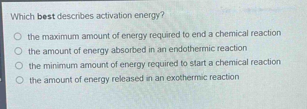 which best describes activation energy?\n the maximum amount of energy required to end a chemical reaction\n the amount of energy absorbed in an endothermic reaction\n the minimum amount of energy required to start a chemical reaction\n the amount of energy released in an exothermic reaction