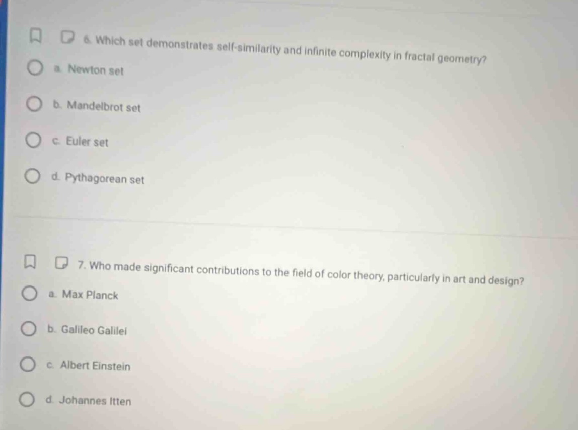 6. which set demonstrates self - similarity and infinite complexity in fractal geometry?\n a. newton set\n b. mandelbrot set\n c. euler set\n d. pythagorean set\n7. who made significant contributions to the field of color theory, particularly in art and design?\n a. max planck\n b. galileo galilei\n c. albert einstein\n d. johannes itten