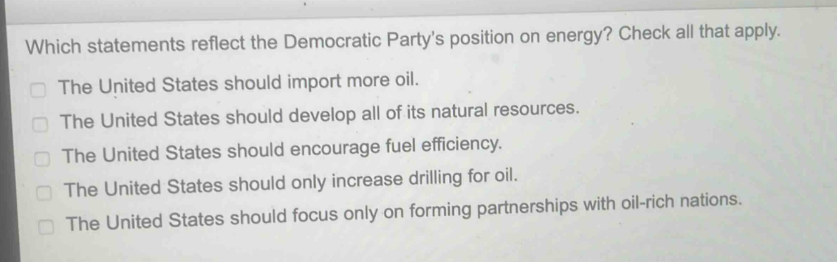which statements reflect the democratic partys position on energy? check all that apply.\nthe united states should import more oil.\nthe united states should develop all of its natural resources.\nthe united states should encourage fuel efficiency.\nthe united states should only increase drilling for oil.\nthe united states should focus only on forming partnerships with oil - rich nations.