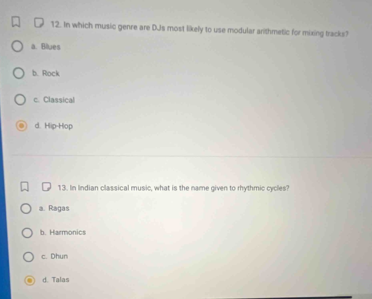 12. in which music genre are djs most likely to use modular arithmetic for mixing tracks?\n a. blues\n b. rock\n c. classical\n d. hip - hop\n13. in indian classical music, what is the name given to rhythmic cycles?\n a. ragas\n b. harmonics\n c. dhun\n d. talas