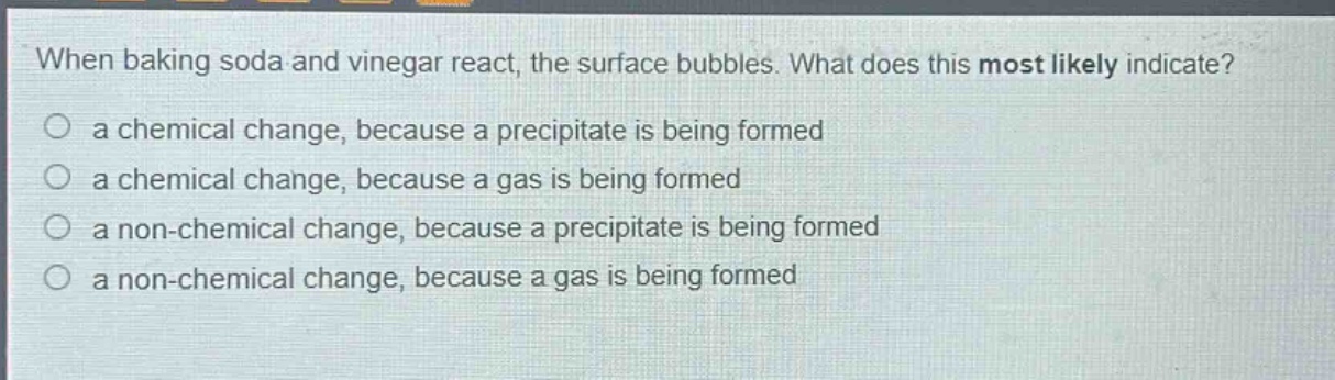 when baking soda and vinegar react, the surface bubbles. what does this most likely indicate?\no a chemical change, because a precipitate is being formed\no a chemical change, because a gas is being formed\no a non - chemical change, because a precipitate is being formed\no a non - chemical change, because a gas is being formed