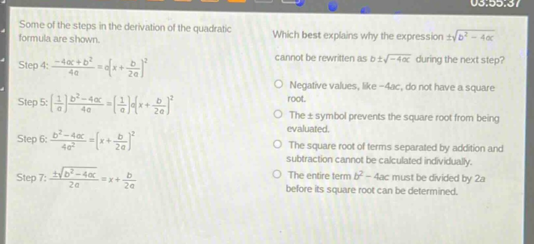 some of the steps in the derivation of the quadratic formula are shown. step 4: $\frac{-4ac + b^{2}}{4a}=a(x+\frac{b}{2a})^{2}$ step 5: $(\frac{1}{a})\frac{b^{2}-4ac}{4a}=(\frac{1}{a})a(x+\frac{b}{2a})^{2}$ step 6: $\frac{b^{2}-4ac}{4a^{2}}=(x+\frac{b}{2a})^{2}$ step 7: $\frac{pmsqrt{b^{2}-4ac}}{2a}=x+\frac{b}{2a}$ which best explains why the expression $pmsqrt{b^{2}-4ac}$ cannot be rewritten as $bpmsqrt{-4ac}$ during the next step? negative values, like -4ac, do not have a square root. the $pm$ symbol prevents the square root from being evaluated. the square root of terms separated by addition and subtraction cannot be calculated individually. the entire term $b^{2}-4ac$ must be divided by 2a before its square root can be determined.