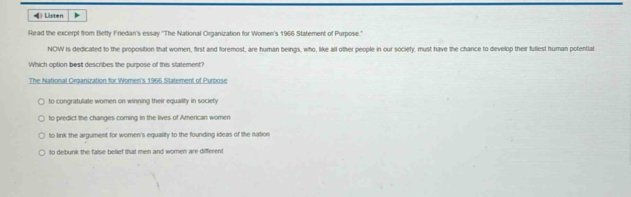 read the excerpt from betty friedans essay the national organization for womens 1966 statement of purpose.\n\nnow is dedicated to the proposition that women, first and foremost, are human beings, who, like all other people in our society, must have the chance to develop their fullest human potential.\nwhich option best describes the purpose of this statement?\nthe national organization for womens 1966 statement of purpose\n\nto congratulate women on winning their equality in society\n\nto predict the changes coming in the lives of american women\n\nto link the argument for womens equality to the founding ideas of the nation\n\nto debunk the false belief that men and women are different