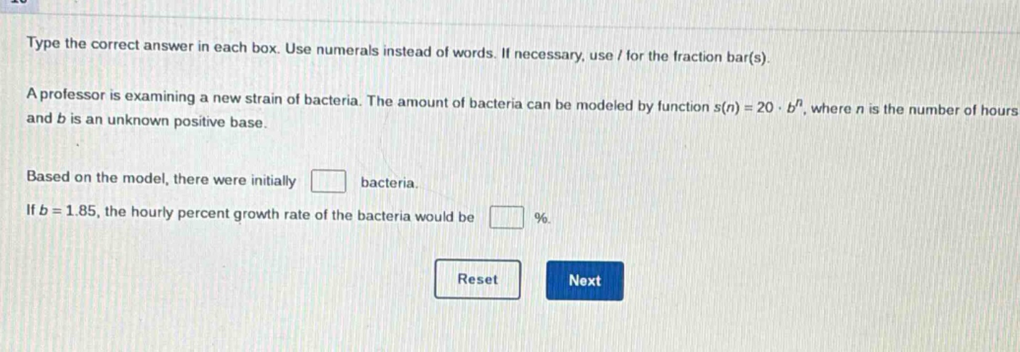 type the correct answer in each box. use numerals instead of words. if necessary, use / for the fraction bar(s). a professor is examining a new strain of bacteria. the amount of bacteria can be modeled by function s(n)=20·b^n, where n is the number of hours and b is an unknown positive base. based on the model, there were initially bacteria. if b = 1.85, the hourly percent growth rate of the bacteria would be %.