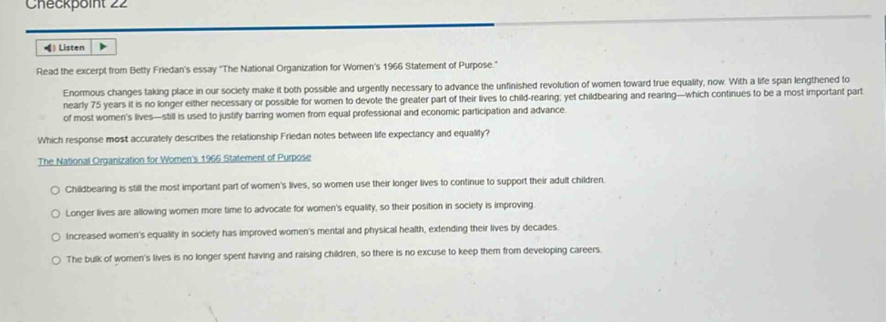 checkpoint 22\nlisten\nread the excerpt from betty friedans essay \the national organization for womens 1966 statement of purpose.\\nenormous changes taking place in our society make it both possible and urgently necessary to advance the unfinished revolution of women toward true equality, now. with a life span lengthened to nearly 75 years it is no longer either necessary or possible for women to devote the greater part of their lives to child - rearing; yet childbearing and rearing—which continues to be a most important part of most womens lives—still is used to justify barring women from equal professional and economic participation and advance.\nwhich response most accurately describes the relationship friedan notes between life expectancy and equality?\nthe national organization for womens 1966 statement of purpose\nchildbearing is still the most important part of womens lives, so women use their longer lives to continue to support their adult children.\nlonger lives are allowing women more time to advocate for womens equality, so their position in society is improving.\nincreased womens equality in society has improved womens mental and physical health, extending their lives by decades.\nthe bulk of womens lives is no longer spent having and raising children, so there is no excuse to keep them from developing careers.