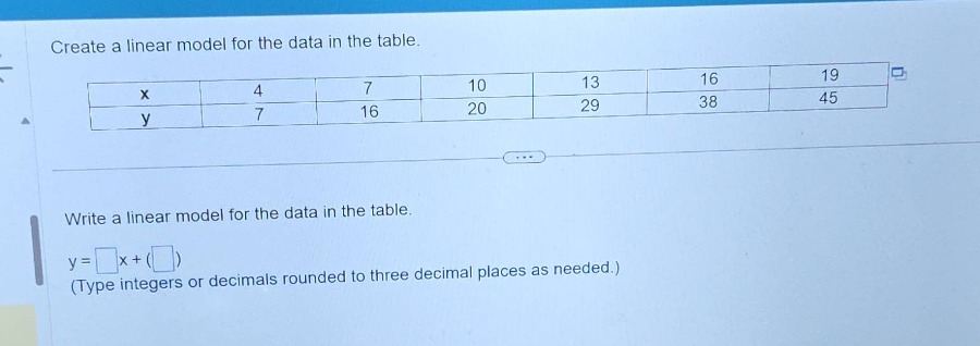 create a linear model for the data in the table.\n\nwrite a linear model for the data in the table.\ny = □x+(□)\n(type integers or decimals rounded to three decimal places as needed.)