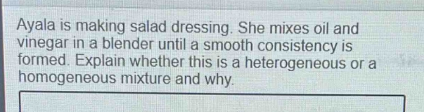 ayala is making salad dressing. she mixes oil and vinegar in a blender until a smooth consistency is formed. explain whether this is a heterogeneous or a homogeneous mixture and why.