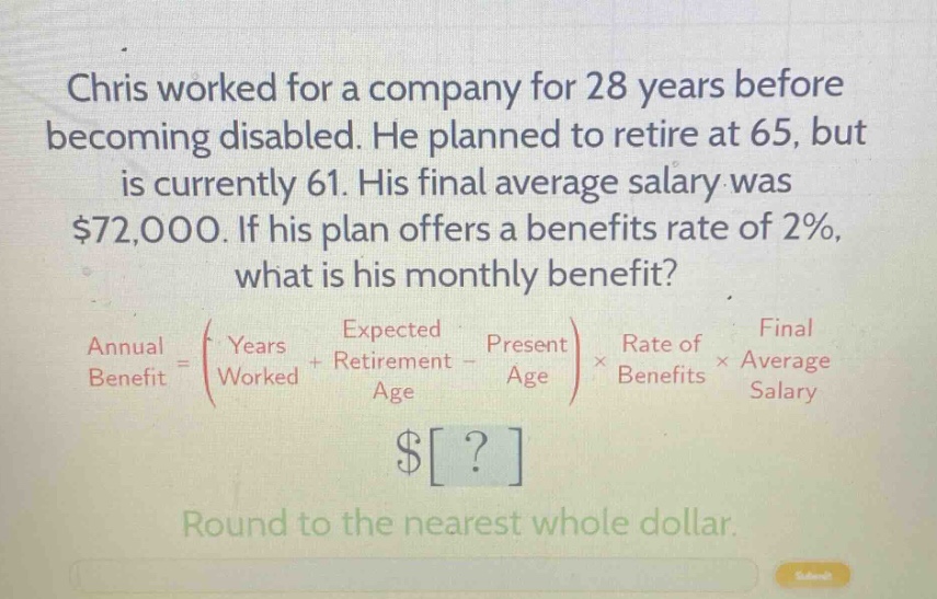 chris worked for a company for 28 years before becoming disabled. he planned to retire at 65, but is currently 61. his final average salary was $72,000. if his plan offers a benefits rate of 2%, what is his monthly benefit? annual benefit = (years worked + expected retirement age - present age) × rate of benefits × final average salary $? round to the nearest whole dollar.