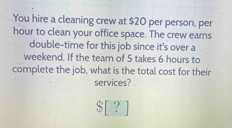 you hire a cleaning crew at $20 per person, per hour to clean your office space. the crew earns double - time for this job since its over a weekend. if the team of 5 takes 6 hours to complete the job, what is the total cost for their services? $?
