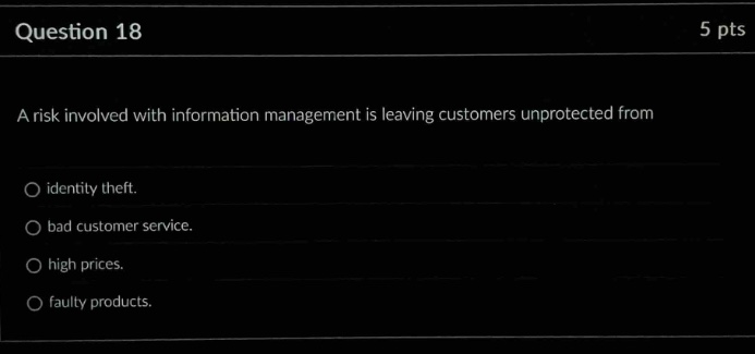 question 18\n5 pts\na risk involved with information management is leaving customers unprotected from\nidentity theft.\nbad customer service.\nhigh prices.\nfaulty products.