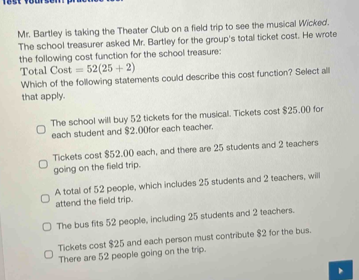 mr. bartley is taking the theater club on a field trip to see the musical wicked. the school treasurer asked mr. bartley for the groups total ticket cost. he wrote the following cost function for the school treasure: total cost = 52(25 + 2) which of the following statements could describe this cost function? select all that apply. the school will buy 52 tickets for the musical. tickets cost $25.00 for each student and $2.00 for each teacher. tickets cost $52.00 each, and there are 25 students and 2 teachers going on the field trip. a total of 52 people, which includes 25 students and 2 teachers, will attend the field trip. the bus fits 52 people, including 25 students and 2 teachers. tickets cost $25 and each person must contribute $2 for the bus. there are 52 people going on the trip.
