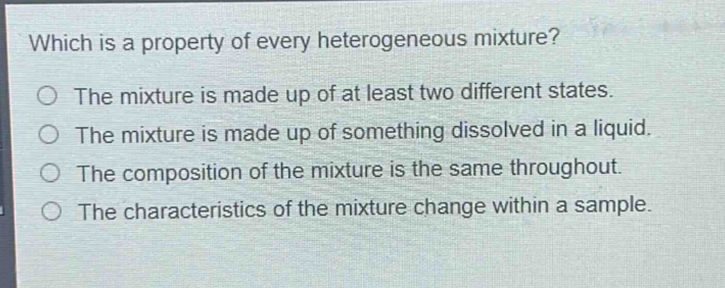 which is a property of every heterogeneous mixture?\nthe mixture is made up of at least two different states.\nthe mixture is made up of something dissolved in a liquid.\nthe composition of the mixture is the same throughout.\nthe characteristics of the mixture change within a sample.