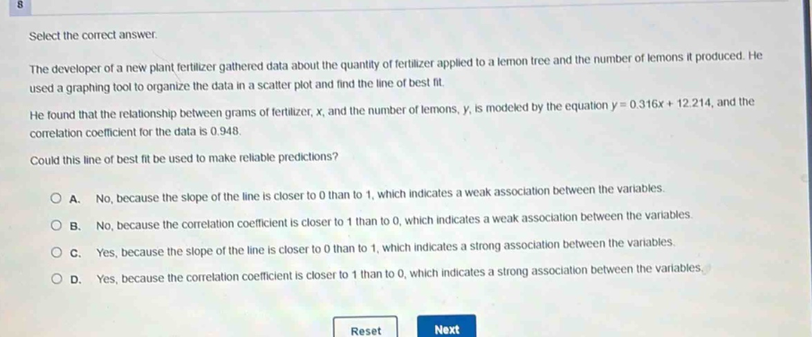 select the correct answer.\nthe developer of a new plant fertilizer gathered data about the quantity of fertilizer applied to a lemon tree and the number of lemons it produced. he used a graphing tool to organize the data in a scatter - plot and find the line of best fit.\nhe found that the relationship between grams of fertilizer, x, and the number of lemons, y, is modeled by the equation y = 0.316x + 12.214, and the correlation coefficient for the data is 0.948.\ncould this line of best fit be used to make reliable predictions?\na. no, because the slope of the line is closer to 0 than to 1, which indicates a weak association between the variables.\nb. no, because the correlation coefficient is closer to 1 than to 0, which indicates a weak association between the variables.\nc. yes, because the slope of the line is closer to 0 than to 1, which indicates a strong association between the variables.\nd. yes, because the correlation coefficient is closer to 1 than to 0, which indicates a strong association between the variables.