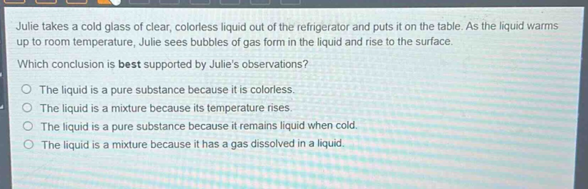 julie takes a cold glass of clear, colorless liquid out of the refrigerator and puts it on the table. as the liquid warms up to room temperature, julie sees bubbles of gas form in the liquid and rise to the surface. which conclusion is best supported by julies observations? the liquid is a pure substance because it is colorless. the liquid is a mixture because its temperature rises. the liquid is a pure substance because it remains liquid when cold. the liquid is a mixture because it has a gas dissolved in a liquid.