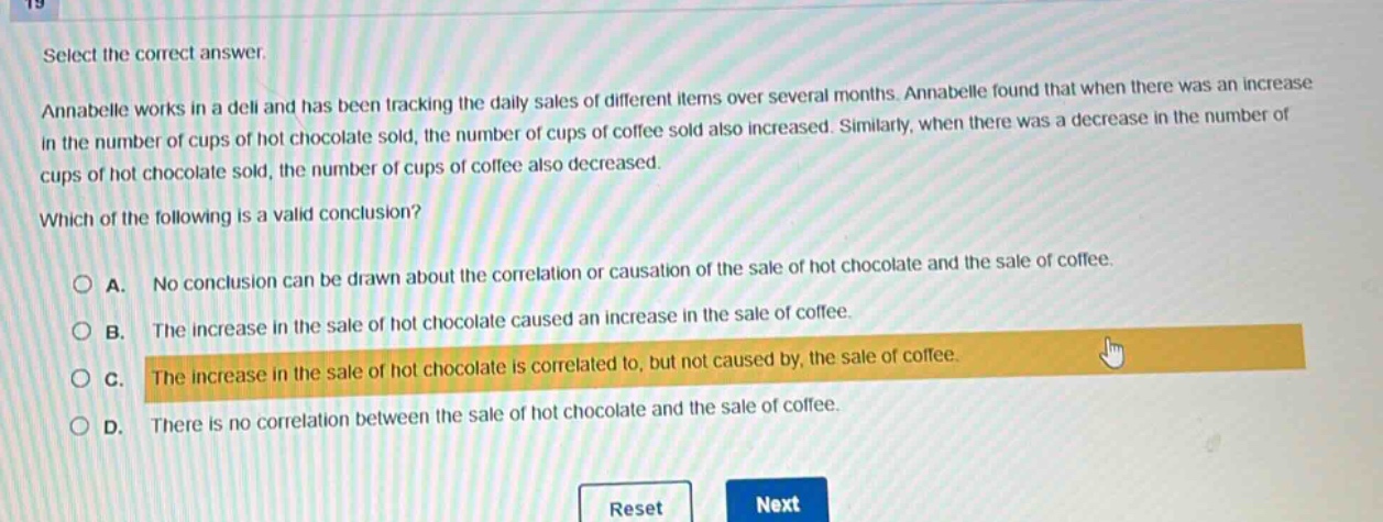 select the correct answer.\nannabelle works in a deli and has been tracking the daily sales of different items over several months. annabelle found that when there was an increase in the number of cups of hot chocolate sold, the number of cups of coffee sold also increased. similarly, when there was a decrease in the number of cups of hot chocolate sold, the number of cups of coffee also decreased.\nwhich of the following is a valid conclusion?\na. no conclusion can be drawn about the correlation or causation of the sale of hot chocolate and the sale of coffee.\nb. the increase in the sale of hot chocolate caused an increase in the sale of coffee.\nc. the increase in the sale of hot chocolate is correlated to, but not caused by, the sale of coffee.\nd. there is no correlation between the sale of hot chocolate and the sale of coffee.