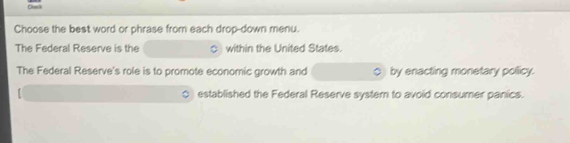 choose the best word or phrase from each drop - down menu. the federal reserve is the within the united states. the federal reserves role is to promote economic growth and by enacting monetary policy. established the federal reserve system to avoid consumer panics.
