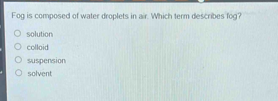 fog is composed of water droplets in air. which term describes fog?\no solution\no colloid\no suspension\no solvent