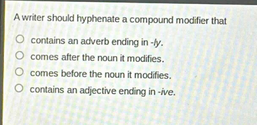 a writer should hyphenate a compound modifier that\ncontains an adverb ending in -ly.\ncomes after the noun it modifies.\ncomes before the noun it modifies.\ncontains an adjective ending in -ive.
