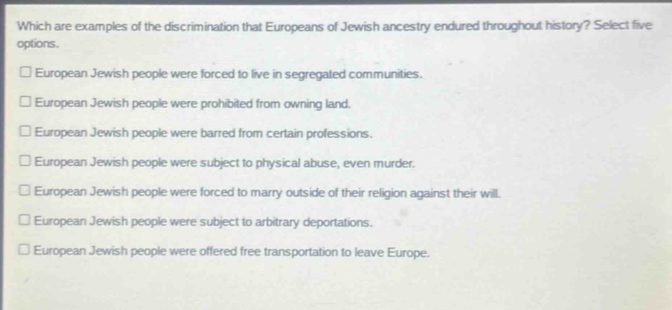 which are examples of the discrimination that europeans of jewish ancestry endured throughout history? select five options.\n□ european jewish people were forced to live in segregated communities.\n□ european jewish people were prohibited from owning land.\n□ european jewish people were barred from certain professions.\n□ european jewish people were subject to physical abuse, even murder.\n□ european jewish people were forced to marry outside of their religion against their will.\n□ european jewish people were subject to arbitrary deportations.\n□ european jewish people were offered free transportation to leave europe.