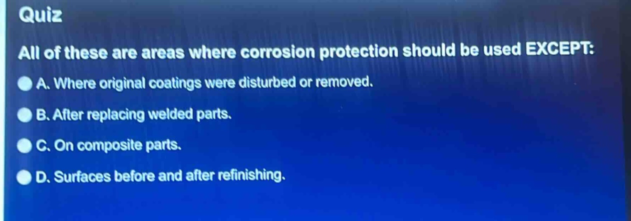 quiz\nall of these are areas where corrosion protection should be used except:\na. where original coatings were disturbed or removed.\nb. after replacing welded parts.\nc. on composite parts.\nd. surfaces before and after refinishing.