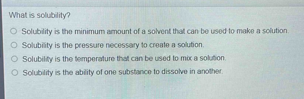 what is solubility?\nsolubility is the minimum amount of a solvent that can be used to make a solution.\nsolubility is the pressure necessary to create a solution.\nsolubility is the temperature that can be used to mix a solution.\nsolubility is the ability of one substance to dissolve in another.