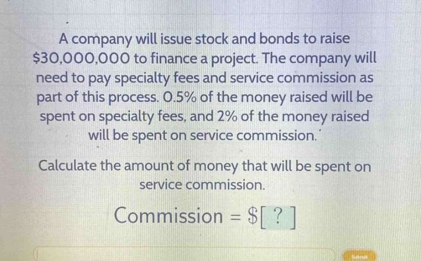 a company will issue stock and bonds to raise $30,000,000 to finance a project. the company will need to pay specialty fees and service commission as part of this process. 0.5% of the money raised will be spent on specialty fees, and 2% of the money raised will be spent on service commission. calculate the amount of money that will be spent on service commission. commission = $?