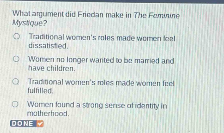 what argument did friedan make in the feminine mystique?\ntraditional womens roles made women feel dissatisfied.\nwomen no longer wanted to be married and have children.\ntraditional womens roles made women feel fulfilled.\nwomen found a strong sense of identity in motherhood.