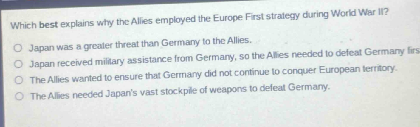which best explains why the allies employed the europe first strategy during world war ii?\no japan was a greater threat than germany to the allies.\no japan received military assistance from germany, so the allies needed to defeat germany first.\no the allies wanted to ensure that germany did not continue to conquer european territory.\no the allies needed japans vast stockpile of weapons to defeat germany.