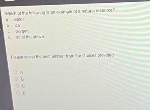 which of the following is an example of a natural resource?\na. water\nb. ice\nc. oxygen\nd. all of the above\nplease select the best answer from the choices provided\no a\no b\no c\no d