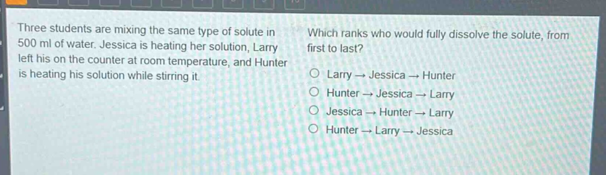 three students are mixing the same type of solute in 500 ml of water. jessica is heating her solution, larry left his on the counter at room temperature, and hunter is heating his solution while stirring it. which ranks who would fully dissolve the solute, from first to last? larry → jessica → hunter hunter → jessica → larry jessica → hunter → larry hunter → larry → jessica