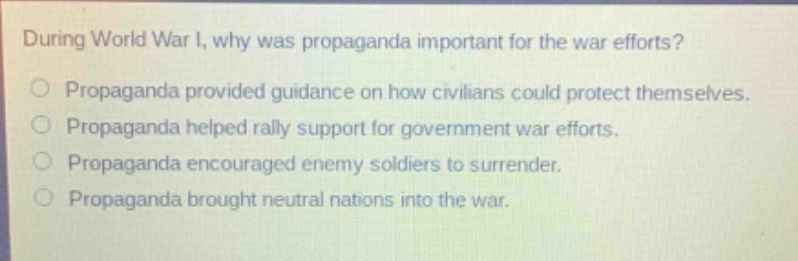 during world war i, why was propaganda important for the war efforts?\npropaganda provided guidance on how civilians could protect themselves.\npropaganda helped rally support for government war efforts.\npropaganda encouraged enemy soldiers to surrender.\npropaganda brought neutral nations into the war.