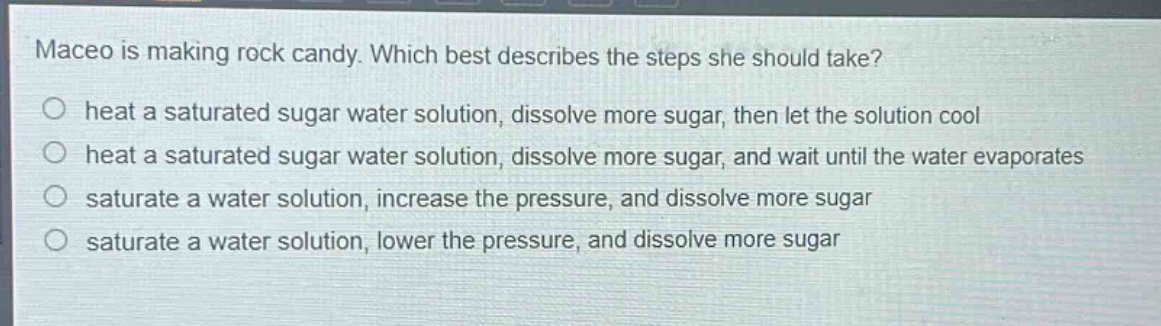 maceo is making rock candy. which best describes the steps she should take?\nheat a saturated sugar water solution, dissolve more sugar, then let the solution cool\nheat a saturated sugar water solution, dissolve more sugar, and wait until the water evaporates\nsaturate a water solution, increase the pressure, and dissolve more sugar\nsaturate a water solution, lower the pressure, and dissolve more sugar