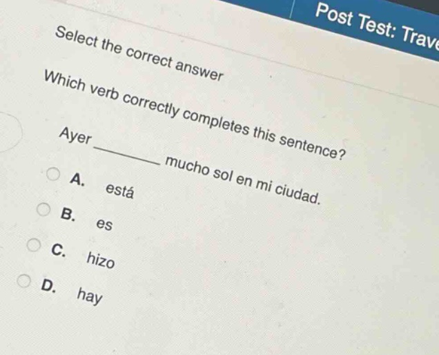 select the correct answer\nwhich verb correctly completes this sentence?\nayer ______ mucho sol en mi ciudad.\na. está\nb. es\nc. hizo\nd. hay
