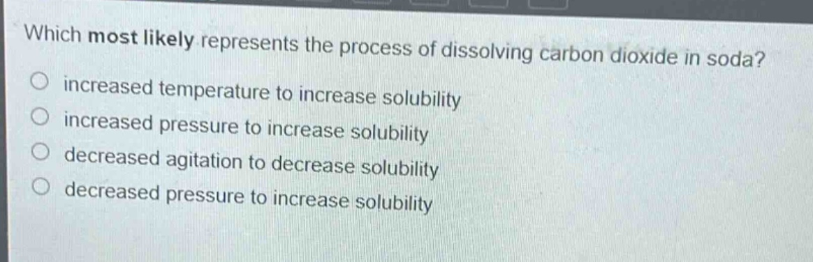 which most likely represents the process of dissolving carbon dioxide in soda?\no increased temperature to increase solubility\no increased pressure to increase solubility\no decreased agitation to decrease solubility\no decreased pressure to increase solubility
