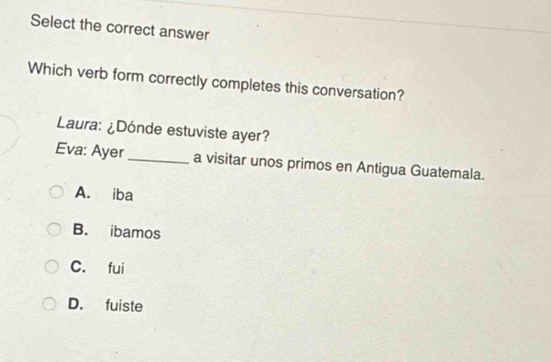 select the correct answer\nwhich verb form correctly completes this conversation?\nlaura: ¿dónde estuviste ayer?\neva: ayer ______ a visitar unos primos en antigua guatemala.\na. iba\nb. ibamos\nc. fui\nd. fuiste