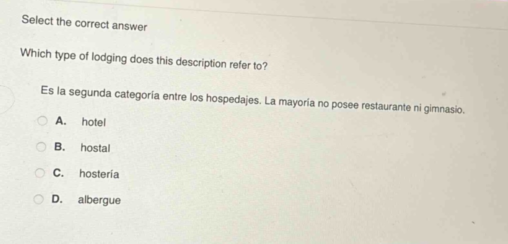 select the correct answer\nwhich type of lodging does this description refer to?\nes la segunda categoría entre los hospedajes. la mayoría no posee restaurante ni gimnasio.\na. hotel\nb. hostal\nc. hostería\nd. albergue