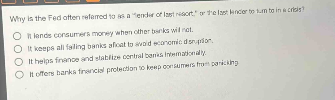 why is the fed often referred to as a \lender of last resort,\ or the last lender to turn to in a crisis?\nit lends consumers money when other banks will not.\nit keeps all failing banks afloat to avoid economic disruption.\nit helps finance and stabilize central banks internationally.\nit offers banks financial protection to keep consumers from panicking.