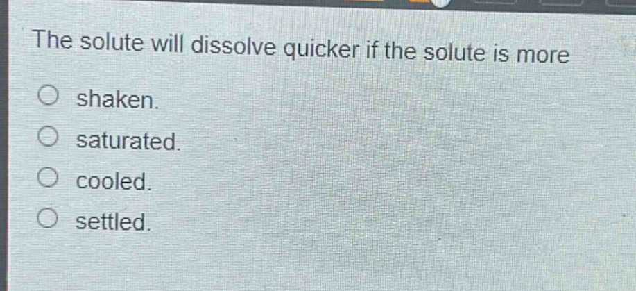 the solute will dissolve quicker if the solute is more\nshaken.\nsaturated.\ncooled.\nsettled.