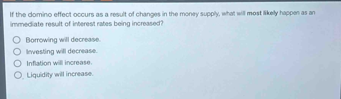 if the domino effect occurs as a result of changes in the money supply, what will most likely happen as an immediate result of interest rates being increased?\nborrowing will decrease.\ninvesting will decrease.\ninflation will increase.\nliquidity will increase.