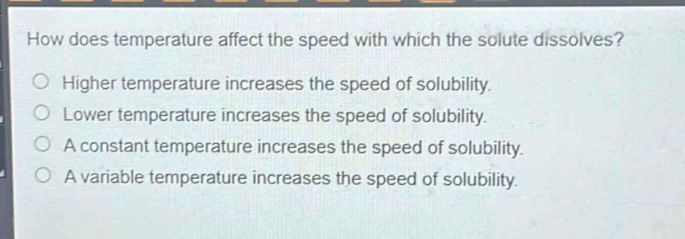 how does temperature affect the speed with which the solute dissolves?\nhigher temperature increases the speed of solubility.\nlower temperature increases the speed of solubility.\na constant temperature increases the speed of solubility.\na variable temperature increases the speed of solubility.