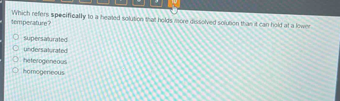 which refers specifically to a heated solution that holds more dissolved solution than it can hold at a lower temperature?\n○ supersaturated\n○ undersaturated\n○ heterogeneous\n○ homogeneous