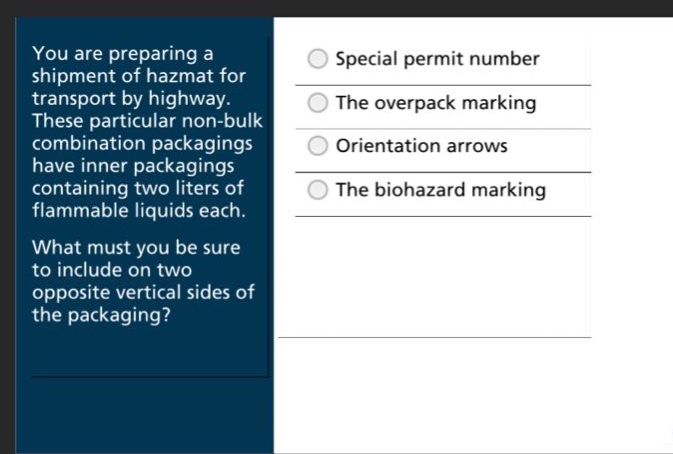 you are preparing a shipment of hazmat for transport by highway. these particular non - bulk combination packagings have inner packagings containing two liters of flammable liquids each. what must you be sure to include on two opposite vertical sides of the packaging?\nspecial permit number\nthe overpack marking\norientation arrows\nthe biohazard marking