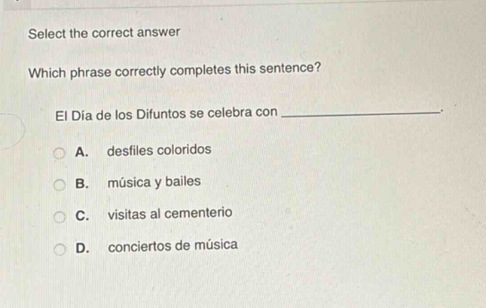 select the correct answer\nwhich phrase correctly completes this sentence?\nel día de los difuntos se celebra con ______________.\na. desfiles coloridos\nb. música y bailes\nc. visitas al cementerio\nd. conciertos de música