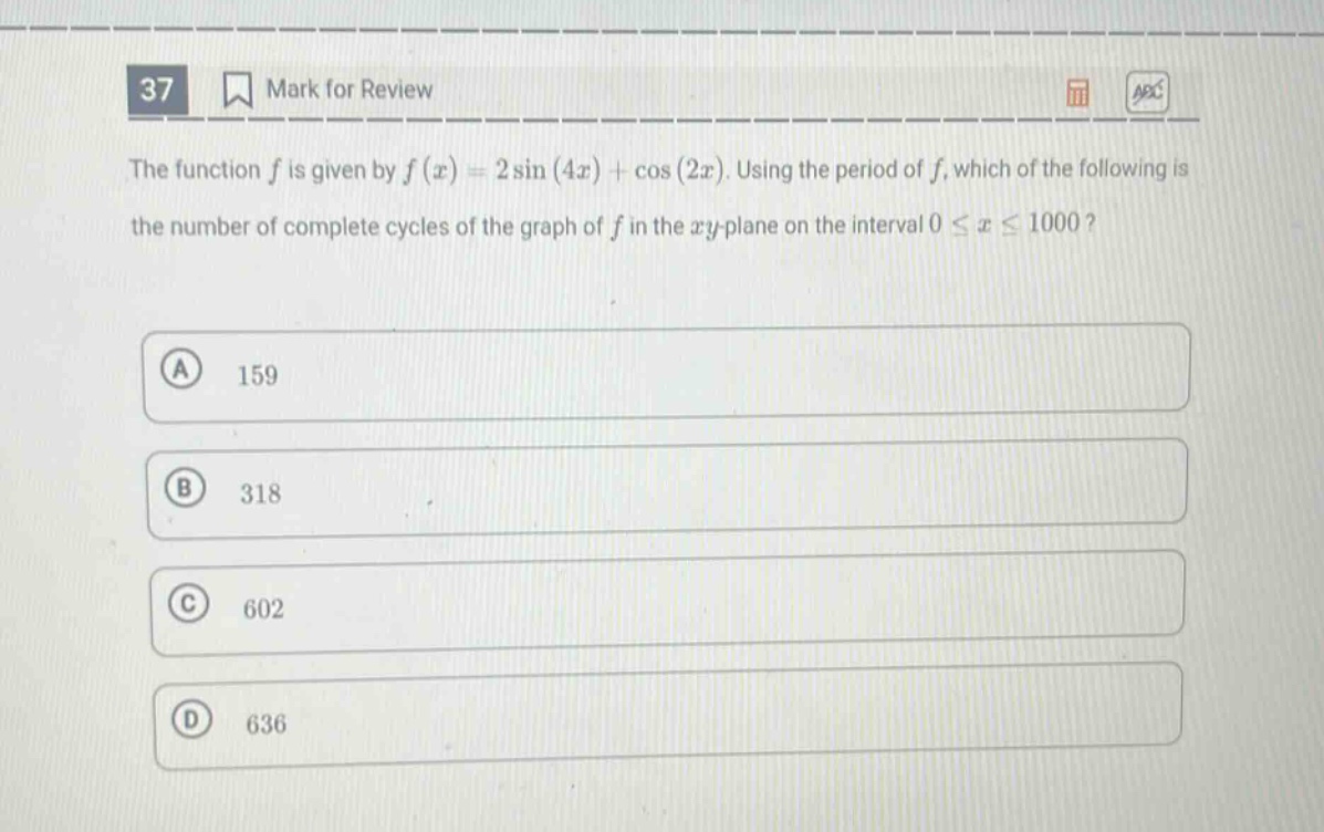 37 mark for review the function $f$ is given by $f(x)=2sin(4x)+cos(2x)$. using the period of $f$, which of the following is the number of complete cycles of the graph of $f$ in the $xy$-plane on the interval $0leq xleq1000$? a 159 b 318 c 602 d 636