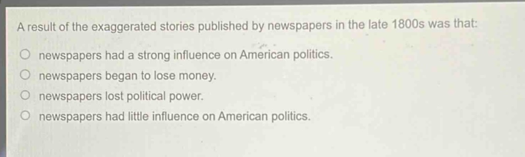 a result of the exaggerated stories published by newspapers in the late 1800s was that:\nnewspapers had a strong influence on american politics.\nnewspapers began to lose money.\nnewspapers lost political power.\nnewspapers had little influence on american politics.