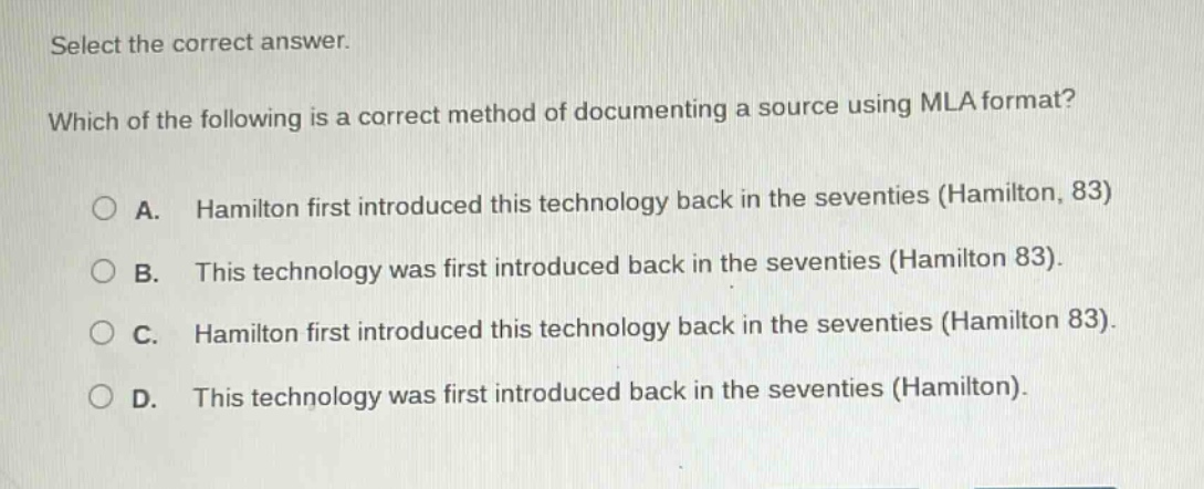 select the correct answer. which of the following is a correct method of documenting a source using mla format? a. hamilton first introduced this technology back in the seventies (hamilton, 83) b. this technology was first introduced back in the seventies (hamilton 83). c. hamilton first introduced this technology back in the seventies (hamilton 83). d. this technology was first introduced back in the seventies (hamilton).