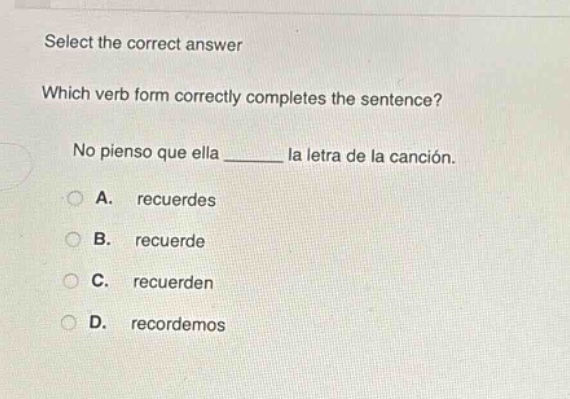 select the correct answer\nwhich verb form correctly completes the sentence?\nno pienso que ella ______ la letra de la canción.\na. recuerdes\nb. recuerde\nc. recuerden\nd. recordemos