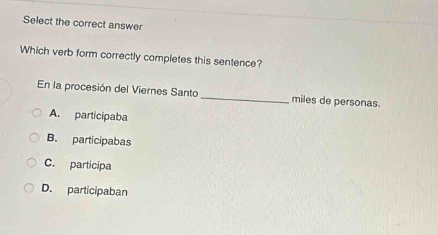 select the correct answer\nwhich verb form correctly completes this sentence?\nen la procesión del viernes santo ______________ miles de personas.\na. participaba\nb. participabas\nc. participa\nd. participaban